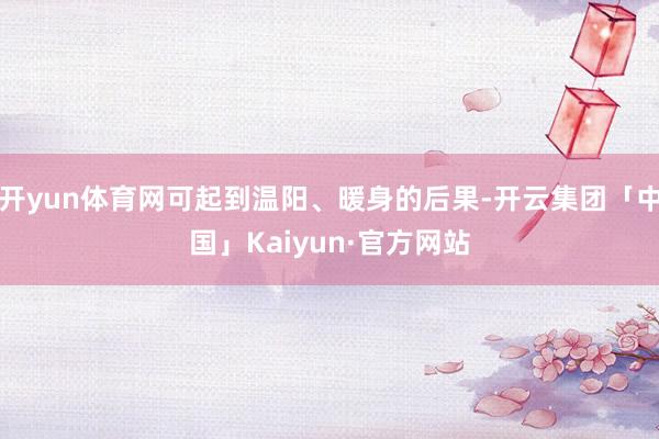 开yun体育网可起到温阳、暖身的后果-开云集团「中国」Kaiyun·官方网站