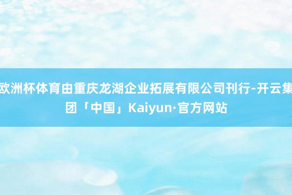 欧洲杯体育由重庆龙湖企业拓展有限公司刊行-开云集团「中国」Kaiyun·官方网站