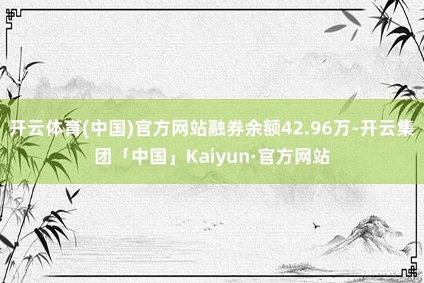 开云体育(中国)官方网站融券余额42.96万-开云集团「中国」Kaiyun·官方网站