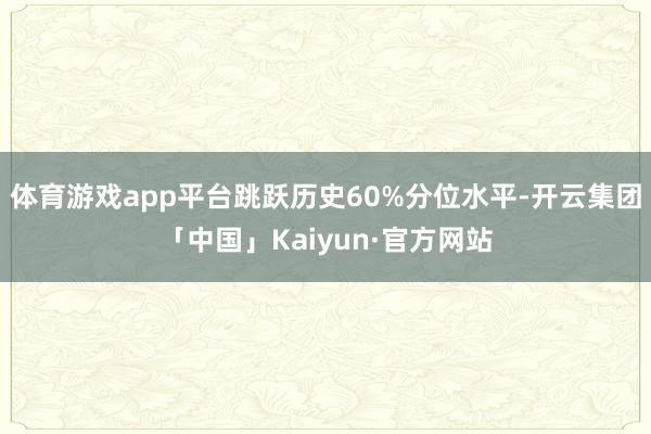 体育游戏app平台跳跃历史60%分位水平-开云集团「中国」Kaiyun·官方网站
