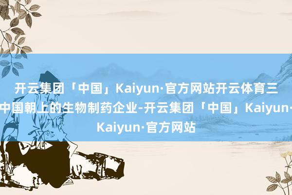 开云集团「中国」Kaiyun·官方网站开云体育三生制药是中国朝上的生物制药企业-开云集团「中国」Kaiyun·官方网站