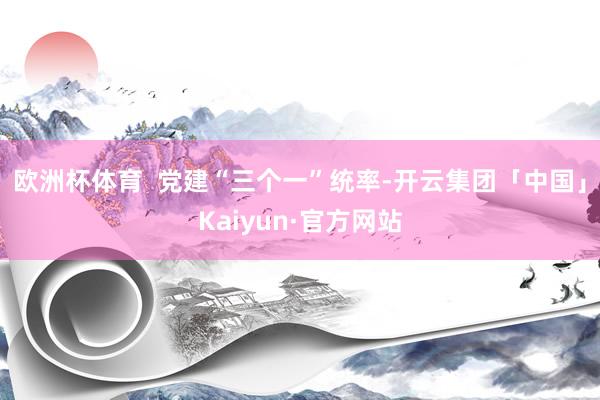 欧洲杯体育  党建“三个一”统率-开云集团「中国」Kaiyun·官方网站