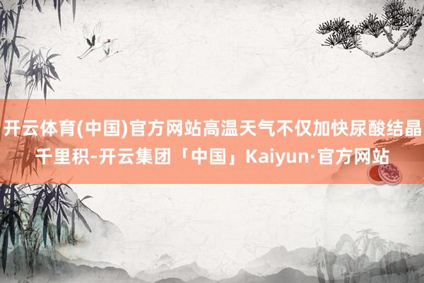 开云体育(中国)官方网站高温天气不仅加快尿酸结晶千里积-开云集团「中国」Kaiyun·官方网站