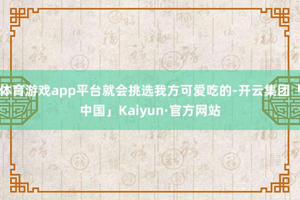 体育游戏app平台就会挑选我方可爱吃的-开云集团「中国」Kaiyun·官方网站