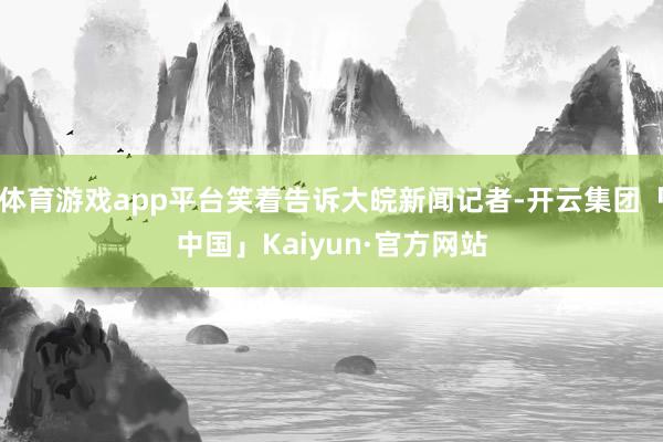 体育游戏app平台笑着告诉大皖新闻记者-开云集团「中国」Kaiyun·官方网站