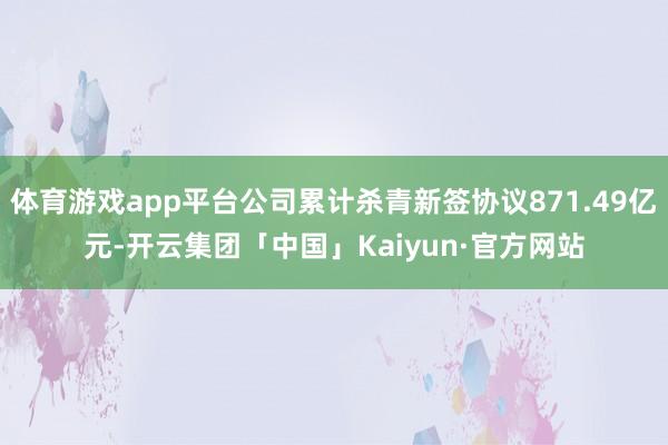 体育游戏app平台公司累计杀青新签协议871.49亿元-开云集团「中国」Kaiyun·官方网站