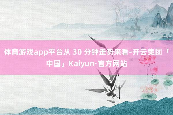体育游戏app平台从 30 分钟走势来看-开云集团「中国」Kaiyun·官方网站