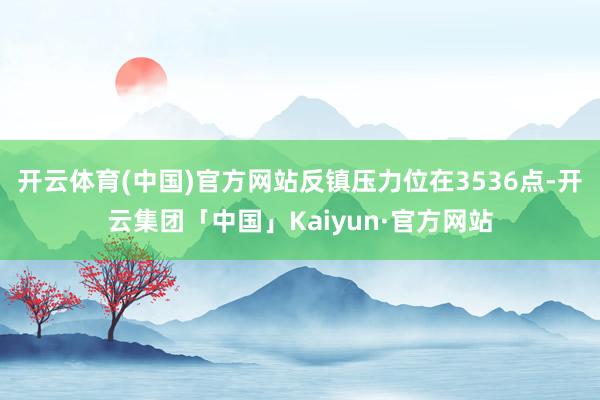 开云体育(中国)官方网站反镇压力位在3536点-开云集团「中国」Kaiyun·官方网站