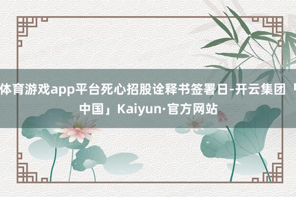 体育游戏app平台死心招股诠释书签署日-开云集团「中国」Kaiyun·官方网站