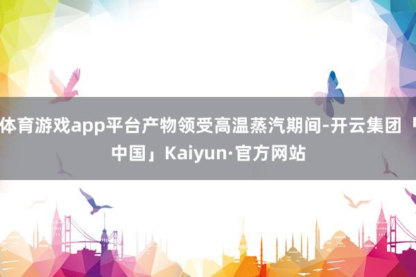 体育游戏app平台产物领受高温蒸汽期间-开云集团「中国」Kaiyun·官方网站