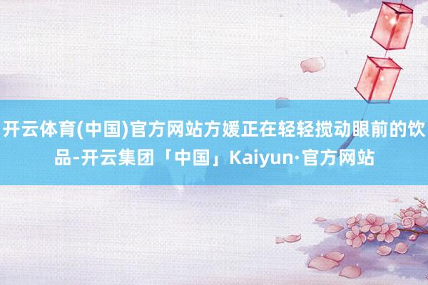 开云体育(中国)官方网站方媛正在轻轻搅动眼前的饮品-开云集团「中国」Kaiyun·官方网站