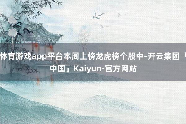 体育游戏app平台本周上榜龙虎榜个股中-开云集团「中国」Kaiyun·官方网站
