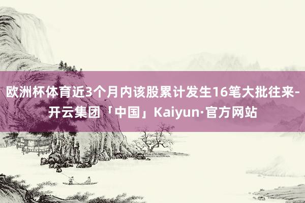 欧洲杯体育近3个月内该股累计发生16笔大批往来-开云集团「中国」Kaiyun·官方网站