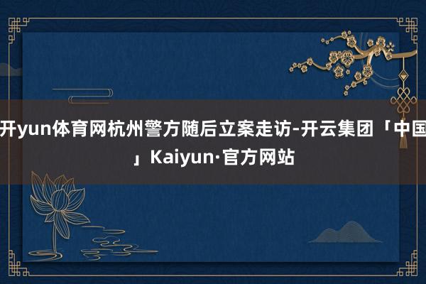开yun体育网杭州警方随后立案走访-开云集团「中国」Kaiyun·官方网站