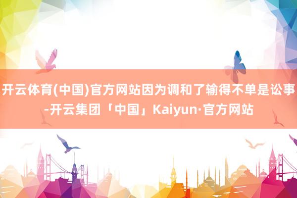开云体育(中国)官方网站因为调和了输得不单是讼事-开云集团「中国」Kaiyun·官方网站