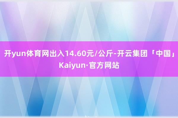 开yun体育网出入14.60元/公斤-开云集团「中国」Kaiyun·官方网站
