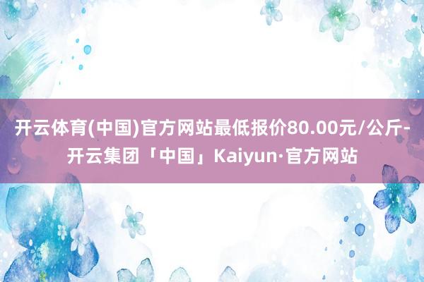 开云体育(中国)官方网站最低报价80.00元/公斤-开云集团「中国」Kaiyun·官方网站