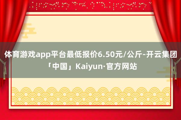 体育游戏app平台最低报价6.50元/公斤-开云集团「中国」Kaiyun·官方网站