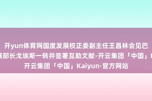 开yun体育网国度发展校正委副主任王昌林会见巴西地区一体化发展部长戈埃斯一转并签署互助文献-开云集团「中国」Kaiyun·官方网站