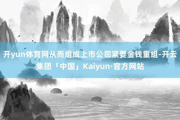 开yun体育网从而组成上市公司紧要金钱重组-开云集团「中国」Kaiyun·官方网站