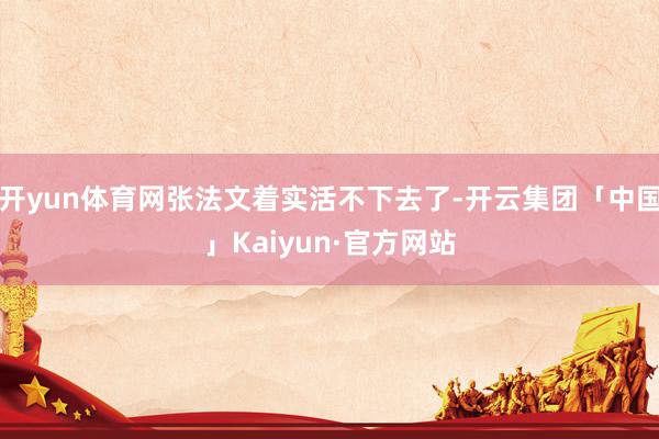 开yun体育网张法文着实活不下去了-开云集团「中国」Kaiyun·官方网站