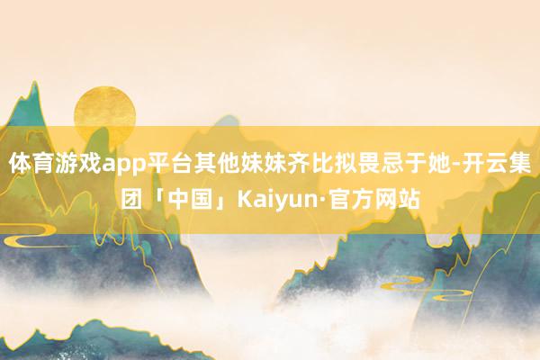 体育游戏app平台其他妹妹齐比拟畏忌于她-开云集团「中国」Kaiyun·官方网站