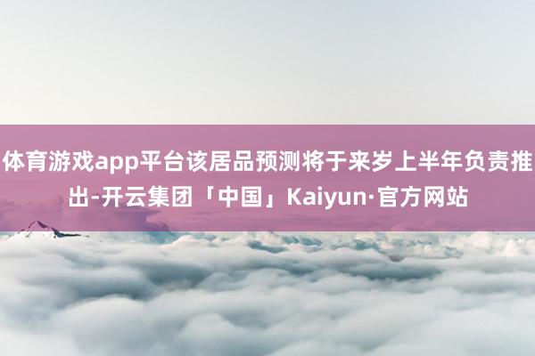 体育游戏app平台该居品预测将于来岁上半年负责推出-开云集团「中国」Kaiyun·官方网站