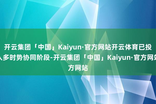 开云集团「中国」Kaiyun·官方网站开云体育已投入多时势协同阶段-开云集团「中国」Kaiyun·官方网站
