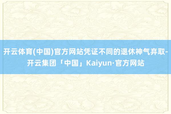 开云体育(中国)官方网站凭证不同的退休神气弃取-开云集团「中国」Kaiyun·官方网站