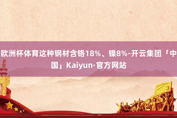 欧洲杯体育这种钢材含铬18%、镍8%-开云集团「中国」Kaiyun·官方网站