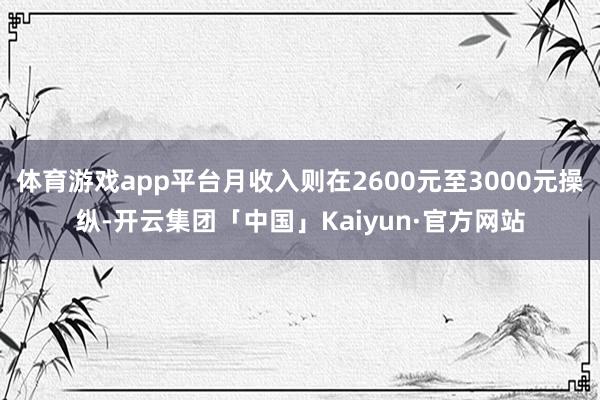 体育游戏app平台月收入则在2600元至3000元操纵-开云集团「中国」Kaiyun·官方网站