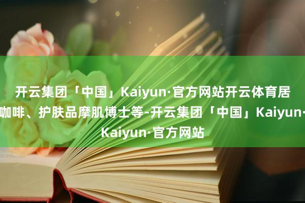 开云集团「中国」Kaiyun·官方网站开云体育居品有魔胴咖啡、护肤品摩肌博士等-开云集团「中国」Kaiyun·官方网站