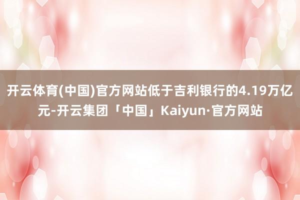 开云体育(中国)官方网站低于吉利银行的4.19万亿元-开云集团「中国」Kaiyun·官方网站