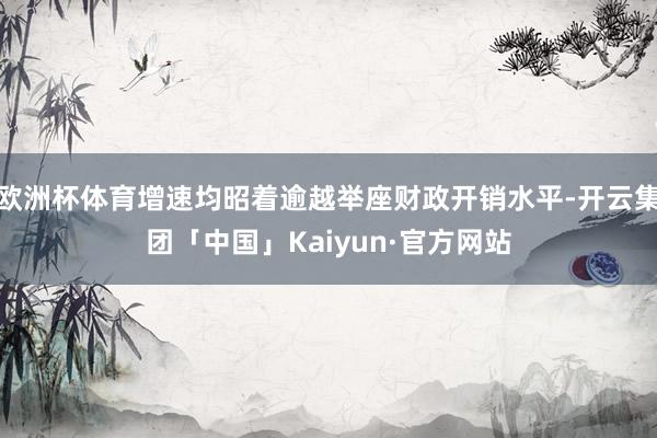 欧洲杯体育增速均昭着逾越举座财政开销水平-开云集团「中国」Kaiyun·官方网站