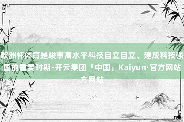 欧洲杯体育是竣事高水平科技自立自立、建成科技强国的重要时期-开云集团「中国」Kaiyun·官方网站