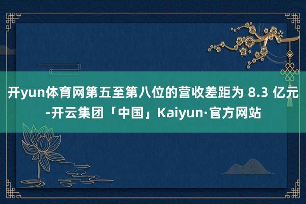 开yun体育网第五至第八位的营收差距为 8.3 亿元-开云集团「中国」Kaiyun·官方网站