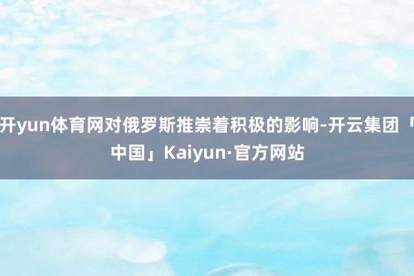 开yun体育网对俄罗斯推崇着积极的影响-开云集团「中国」Kaiyun·官方网站