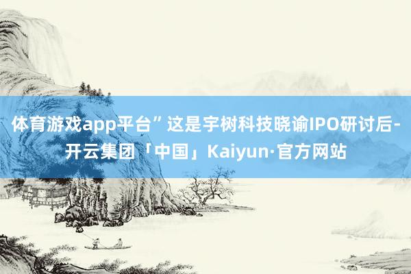 体育游戏app平台”这是宇树科技晓谕IPO研讨后-开云集团「中国」Kaiyun·官方网站