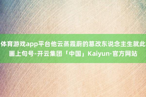 体育游戏app平台他云蒸霞蔚的篡改东说念主生就此画上句号-开云集团「中国」Kaiyun·官方网站