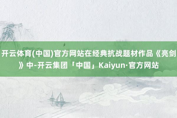 开云体育(中国)官方网站在经典抗战题材作品《亮剑》中-开云集团「中国」Kaiyun·官方网站