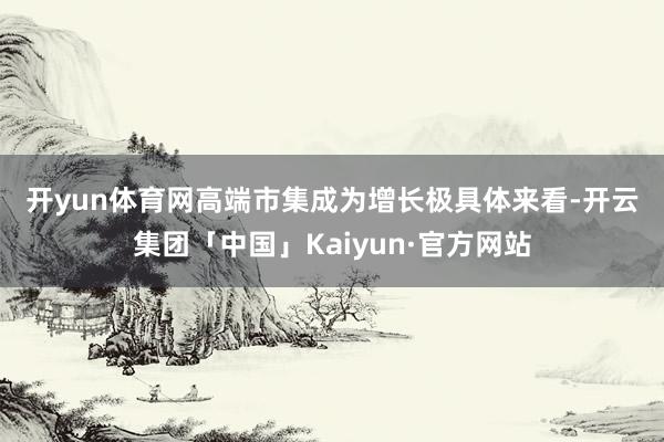 开yun体育网　　高端市集成为增长极　　具体来看-开云集团「中国」Kaiyun·官方网站