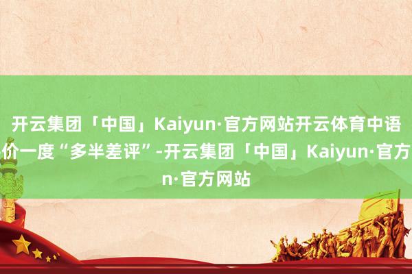 开云集团「中国」Kaiyun·官方网站开云体育中语区评价一度“多半差评”-开云集团「中国」Kaiyun·官方网站