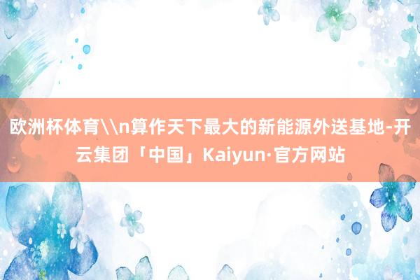 欧洲杯体育\n算作天下最大的新能源外送基地-开云集团「中国」Kaiyun·官方网站