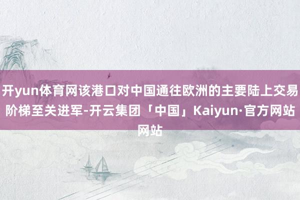 开yun体育网该港口对中国通往欧洲的主要陆上交易阶梯至关进军-开云集团「中国」Kaiyun·官方网站