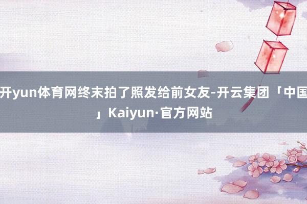 开yun体育网终末拍了照发给前女友-开云集团「中国」Kaiyun·官方网站
