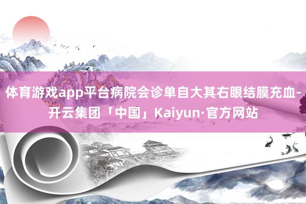 体育游戏app平台病院会诊单自大其右眼结膜充血-开云集团「中国」Kaiyun·官方网站