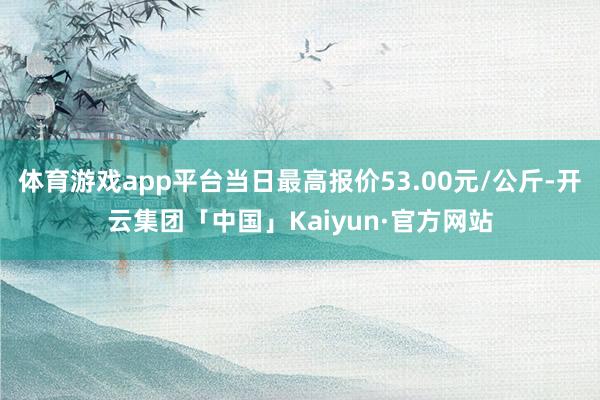 体育游戏app平台当日最高报价53.00元/公斤-开云集团「中国」Kaiyun·官方网站