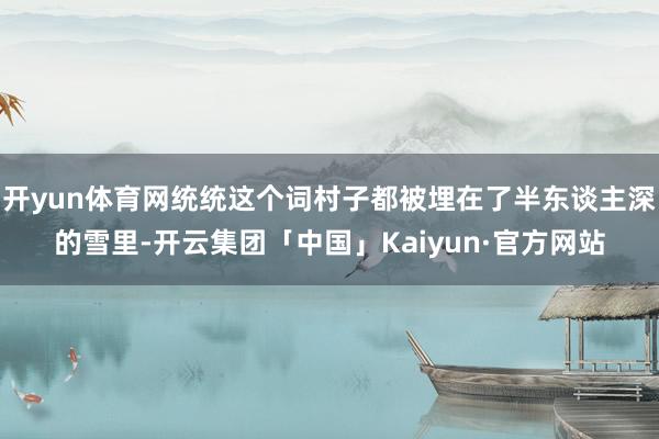 开yun体育网统统这个词村子都被埋在了半东谈主深的雪里-开云集团「中国」Kaiyun·官方网站