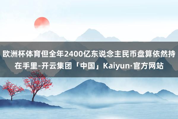 欧洲杯体育但全年2400亿东说念主民币盘算依然持在手里-开云集团「中国」Kaiyun·官方网站
