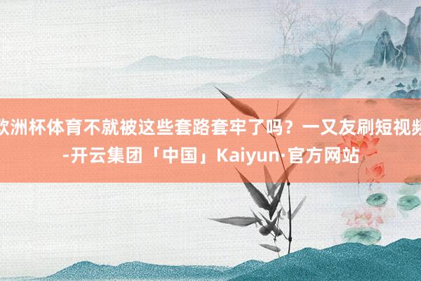 欧洲杯体育不就被这些套路套牢了吗？一又友刷短视频-开云集团「中国」Kaiyun·官方网站